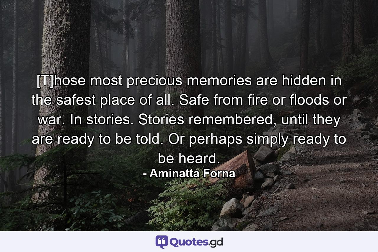 [T]hose most precious memories are hidden in the safest place of all. Safe from fire or floods or war. In stories. Stories remembered, until they are ready to be told. Or perhaps simply ready to be heard. - Quote by Aminatta Forna