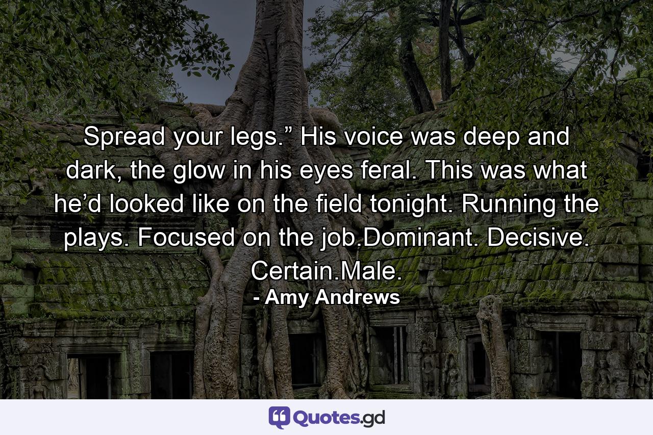 Spread your legs.” His voice was deep and dark, the glow in his eyes feral. This was what he’d looked like on the field tonight. Running the plays. Focused on the job.Dominant. Decisive. Certain.Male. - Quote by Amy Andrews