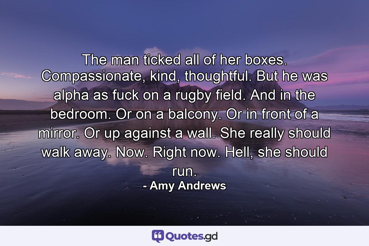 The man ticked all of her boxes. Compassionate, kind, thoughtful. But he was alpha as fuck on a rugby field. And in the bedroom. Or on a balcony. Or in front of a mirror. Or up against a wall. She really should walk away. Now. Right now. Hell, she should run. - Quote by Amy Andrews