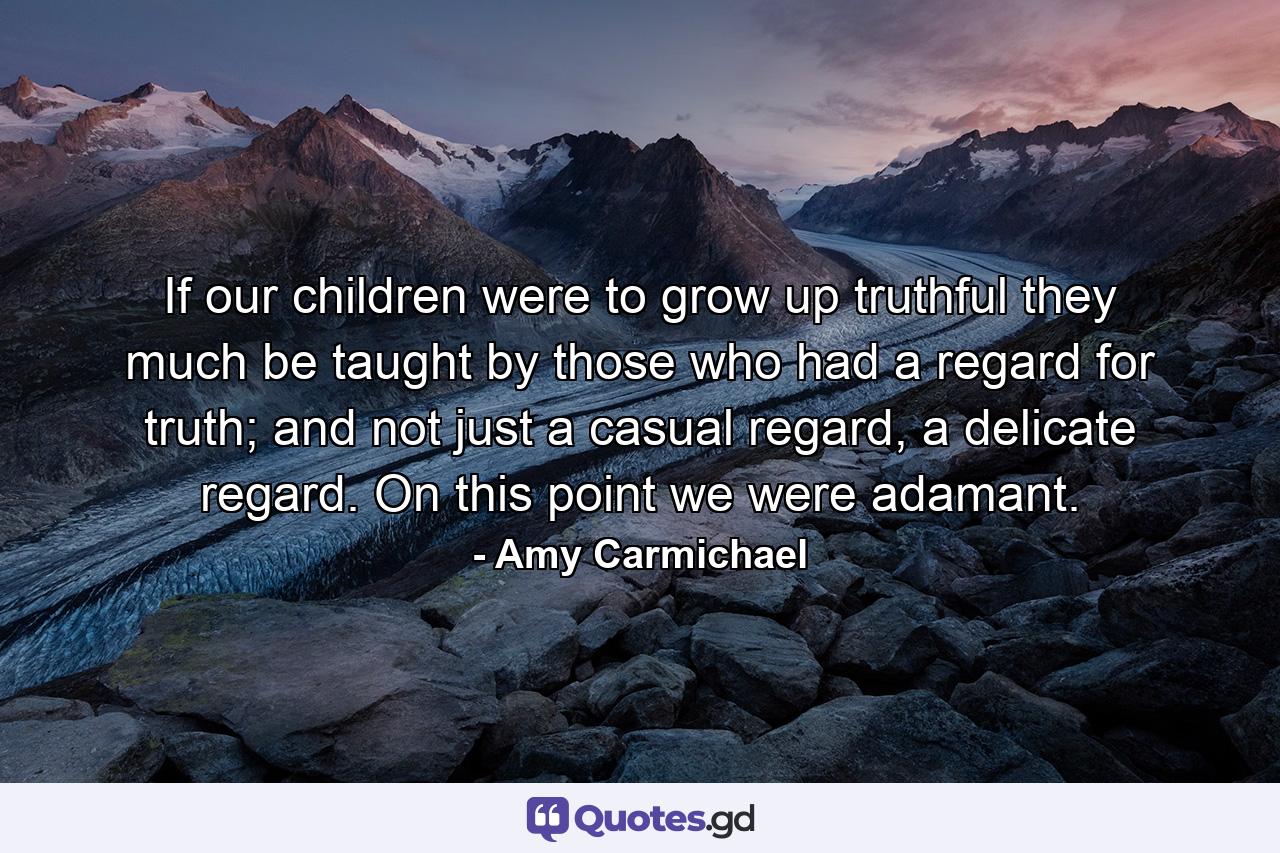 If our children were to grow up truthful they much be taught by those who had a regard for truth; and not just a casual regard, a delicate regard. On this point we were adamant. - Quote by Amy Carmichael