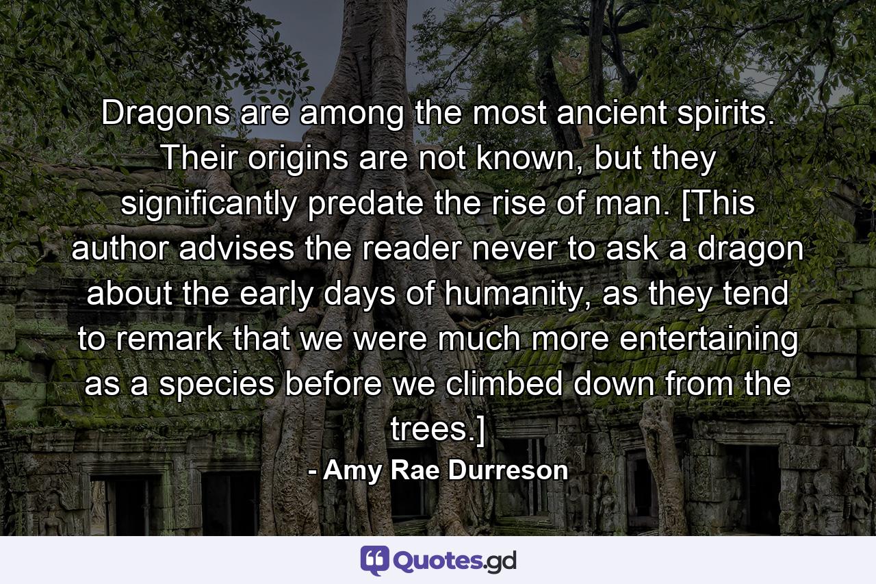 Dragons are among the most ancient spirits. Their origins are not known, but they significantly predate the rise of man. [This author advises the reader never to ask a dragon about the early days of humanity, as they tend to remark that we were much more entertaining as a species before we climbed down from the trees.] - Quote by Amy Rae Durreson