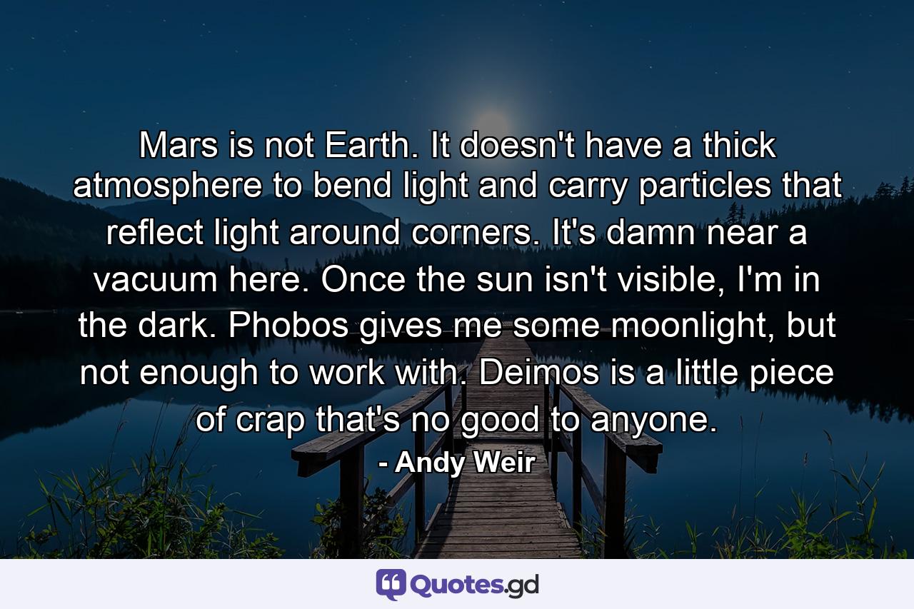 Mars is not Earth. It doesn't have a thick atmosphere to bend light and carry particles that reflect light around corners. It's damn near a vacuum here. Once the sun isn't visible, I'm in the dark. Phobos gives me some moonlight, but not enough to work with. Deimos is a little piece of crap that's no good to anyone. - Quote by Andy Weir