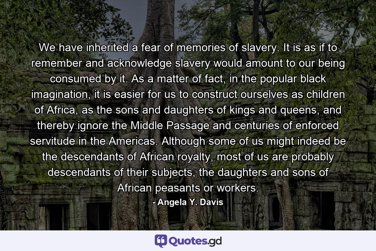 We have inherited a fear of memories of slavery. It is as if to remember and acknowledge slavery would amount to our being consumed by it. As a matter of fact, in the popular black imagination, it is easier for us to construct ourselves as children of Africa, as the sons and daughters of kings and queens, and thereby ignore the Middle Passage and centuries of enforced servitude in the Americas. Although some of us might indeed be the descendants of African royalty, most of us are probably descendants of their subjects, the daughters and sons of African peasants or workers. - Quote by Angela Y. Davis