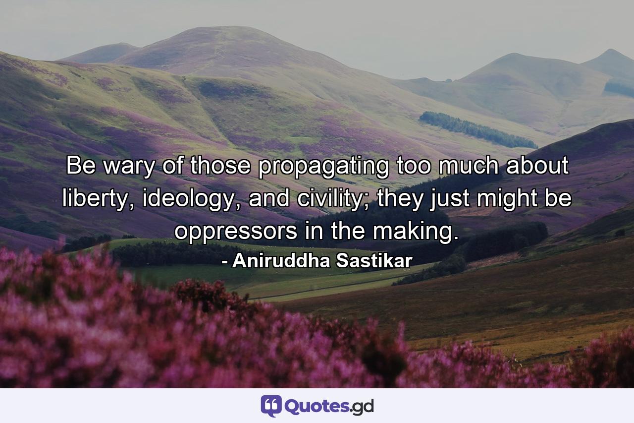 Be wary of those propagating too much about liberty, ideology, and civility; they just might be oppressors in the making. - Quote by Aniruddha Sastikar