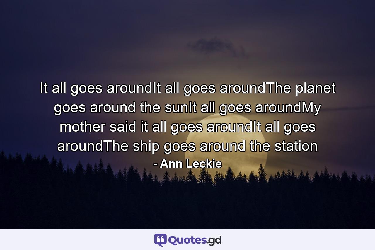 It all goes aroundIt all goes aroundThe planet goes around the sunIt all goes aroundMy mother said it all goes aroundIt all goes aroundThe ship goes around the station - Quote by Ann Leckie