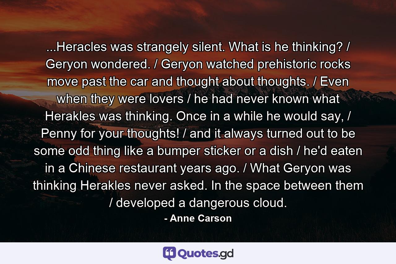 ...Heracles was strangely silent. What is he thinking? / Geryon wondered. / Geryon watched prehistoric rocks move past the car and thought about thoughts. / Even when they were lovers / he had never known what Herakles was thinking. Once in a while he would say, / Penny for your thoughts! / and it always turned out to be some odd thing like a bumper sticker or a dish / he'd eaten in a Chinese restaurant years ago. / What Geryon was thinking Herakles never asked. In the space between them / developed a dangerous cloud. - Quote by Anne Carson