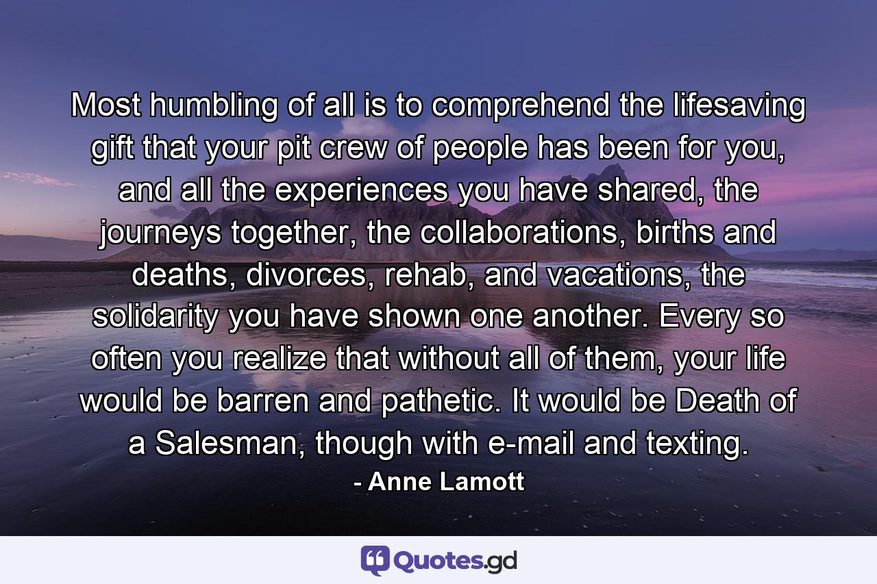 Most humbling of all is to comprehend the lifesaving gift that your pit crew of people has been for you, and all the experiences you have shared, the journeys together, the collaborations, births and deaths, divorces, rehab, and vacations, the solidarity you have shown one another. Every so often you realize that without all of them, your life would be barren and pathetic. It would be Death of a Salesman, though with e-mail and texting. - Quote by Anne Lamott