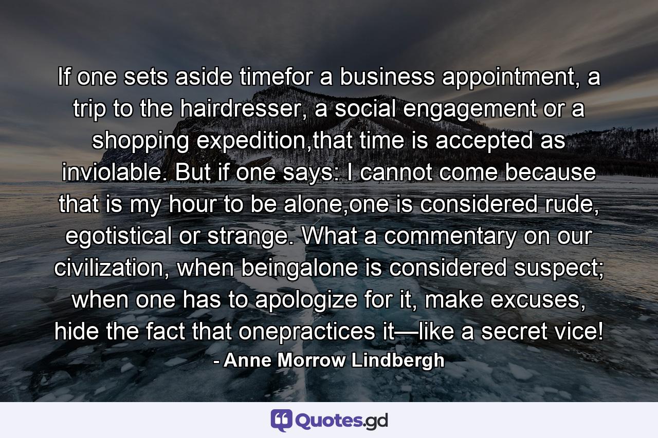 If one sets aside timefor a business appointment, a trip to the hairdresser, a social engagement or a shopping expedition,that time is accepted as inviolable. But if one says: I cannot come because that is my hour to be alone,one is considered rude, egotistical or strange. What a commentary on our civilization, when beingalone is considered suspect; when one has to apologize for it, make excuses, hide the fact that onepractices it—like a secret vice! - Quote by Anne Morrow Lindbergh