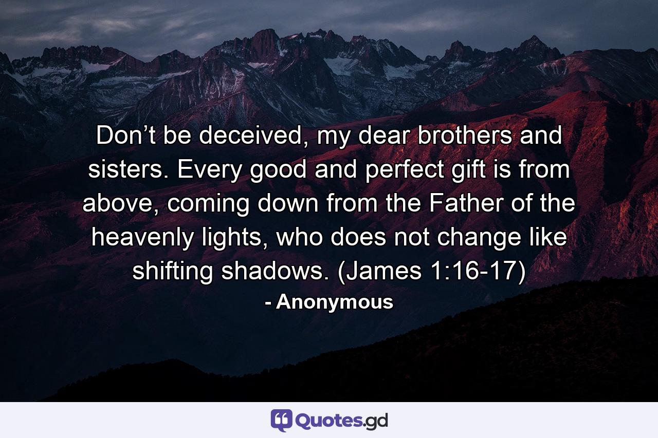 Don’t be deceived, my dear brothers and sisters. Every good and perfect gift is from above, coming down from the Father of the heavenly lights, who does not change like shifting shadows. (James 1:16-17) - Quote by Anonymous