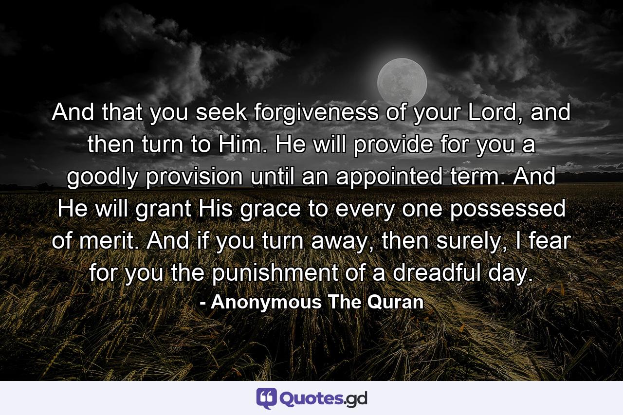 And that you seek forgiveness of your Lord, and then turn to Him. He will provide for you a goodly provision until an appointed term. And He will grant His grace to every one possessed of merit. And if you turn away, then surely, I fear for you the punishment of a dreadful day. - Quote by Anonymous The Quran