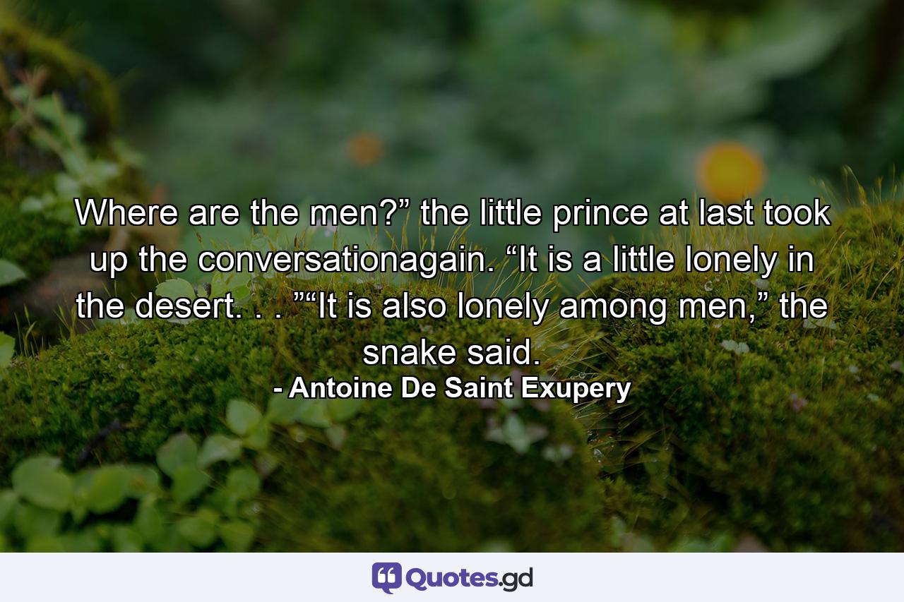 Where are the men?” the little prince at last took up the conversationagain. “It is a little lonely in the desert. . . ”“It is also lonely among men,” the snake said. - Quote by Antoine De Saint Exupery