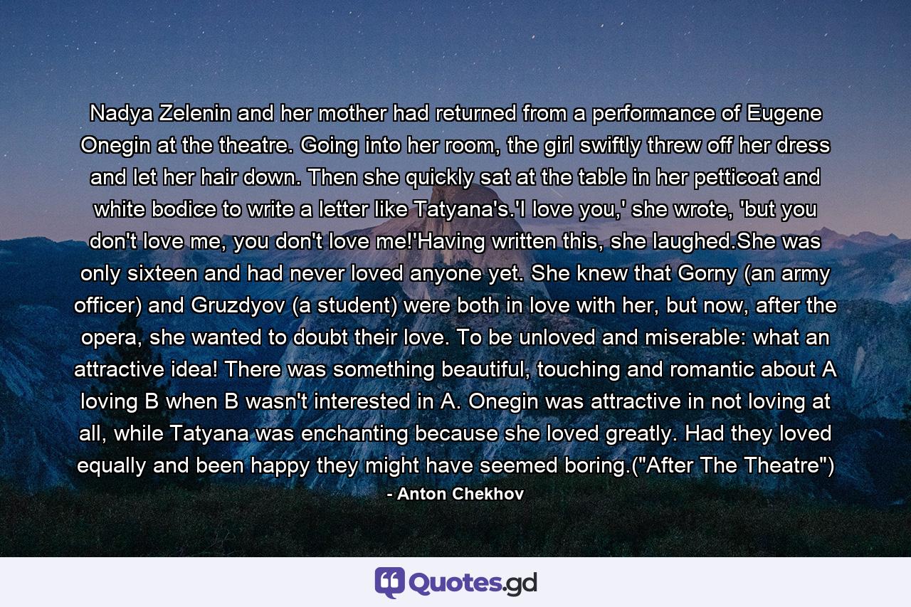 Nadya Zelenin and her mother had returned from a performance of Eugene Onegin at the theatre. Going into her room, the girl swiftly threw off her dress and let her hair down. Then she quickly sat at the table in her petticoat and white bodice to write a letter like Tatyana's.'I love you,' she wrote, 'but you don't love me, you don't love me!'Having written this, she laughed.She was only sixteen and had never loved anyone yet. She knew that Gorny (an army officer) and Gruzdyov (a student) were both in love with her, but now, after the opera, she wanted to doubt their love. To be unloved and miserable: what an attractive idea! There was something beautiful, touching and romantic about A loving B when B wasn't interested in A. Onegin was attractive in not loving at all, while Tatyana was enchanting because she loved greatly. Had they loved equally and been happy they might have seemed boring.(