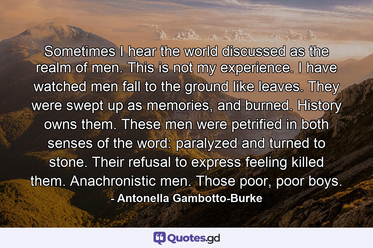 Sometimes I hear the world discussed as the realm of men. This is not my experience. I have watched men fall to the ground like leaves. They were swept up as memories, and burned. History owns them. These men were petrified in both senses of the word: paralyzed and turned to stone. Their refusal to express feeling killed them. Anachronistic men. Those poor, poor boys. - Quote by Antonella Gambotto-Burke