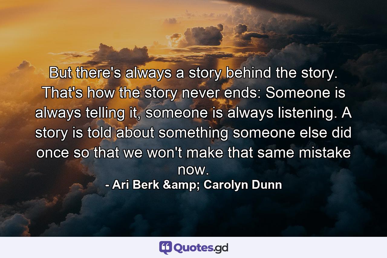 But there's always a story behind the story. That's how the story never ends: Someone is always telling it, someone is always listening. A story is told about something someone else did once so that we won't make that same mistake now. - Quote by Ari Berk & Carolyn Dunn