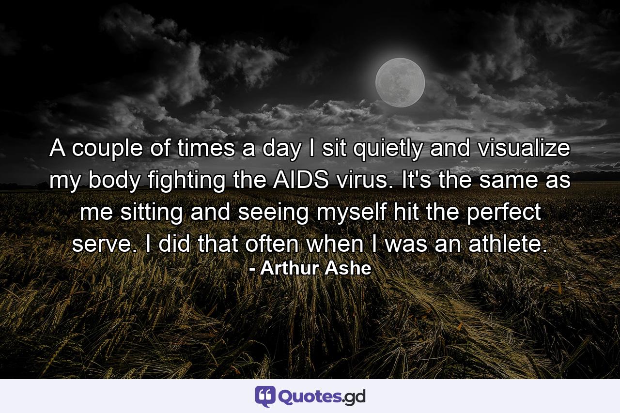 A couple of times a day I sit quietly and visualize my body fighting the AIDS virus. It's the same as me sitting and seeing myself hit the perfect serve. I did that often when I was an athlete. - Quote by Arthur Ashe