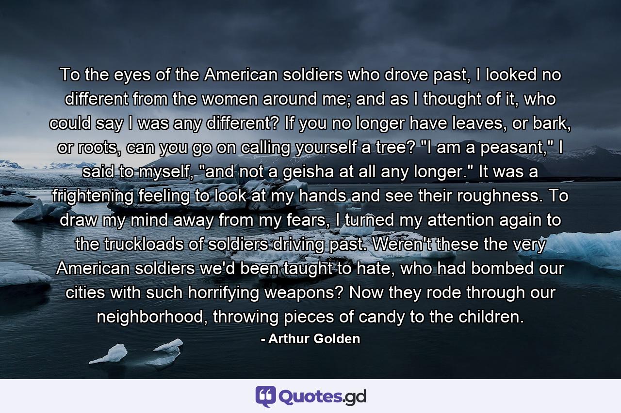 To the eyes of the American soldiers who drove past, I looked no different from the women around me; and as I thought of it, who could say I was any different? If you no longer have leaves, or bark, or roots, can you go on calling yourself a tree? 