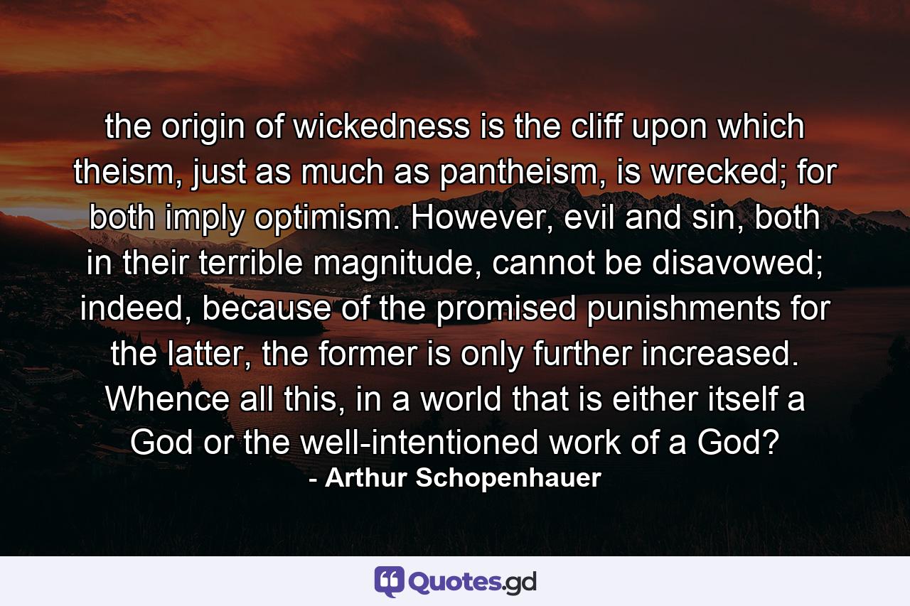 the origin of wickedness is the cliff upon which theism, just as much as pantheism, is wrecked; for both imply optimism. However, evil and sin, both in their terrible magnitude, cannot be disavowed; indeed, because of the promised punishments for the latter, the former is only further increased. Whence all this, in a world that is either itself a God or the well-intentioned work of a God? - Quote by Arthur Schopenhauer