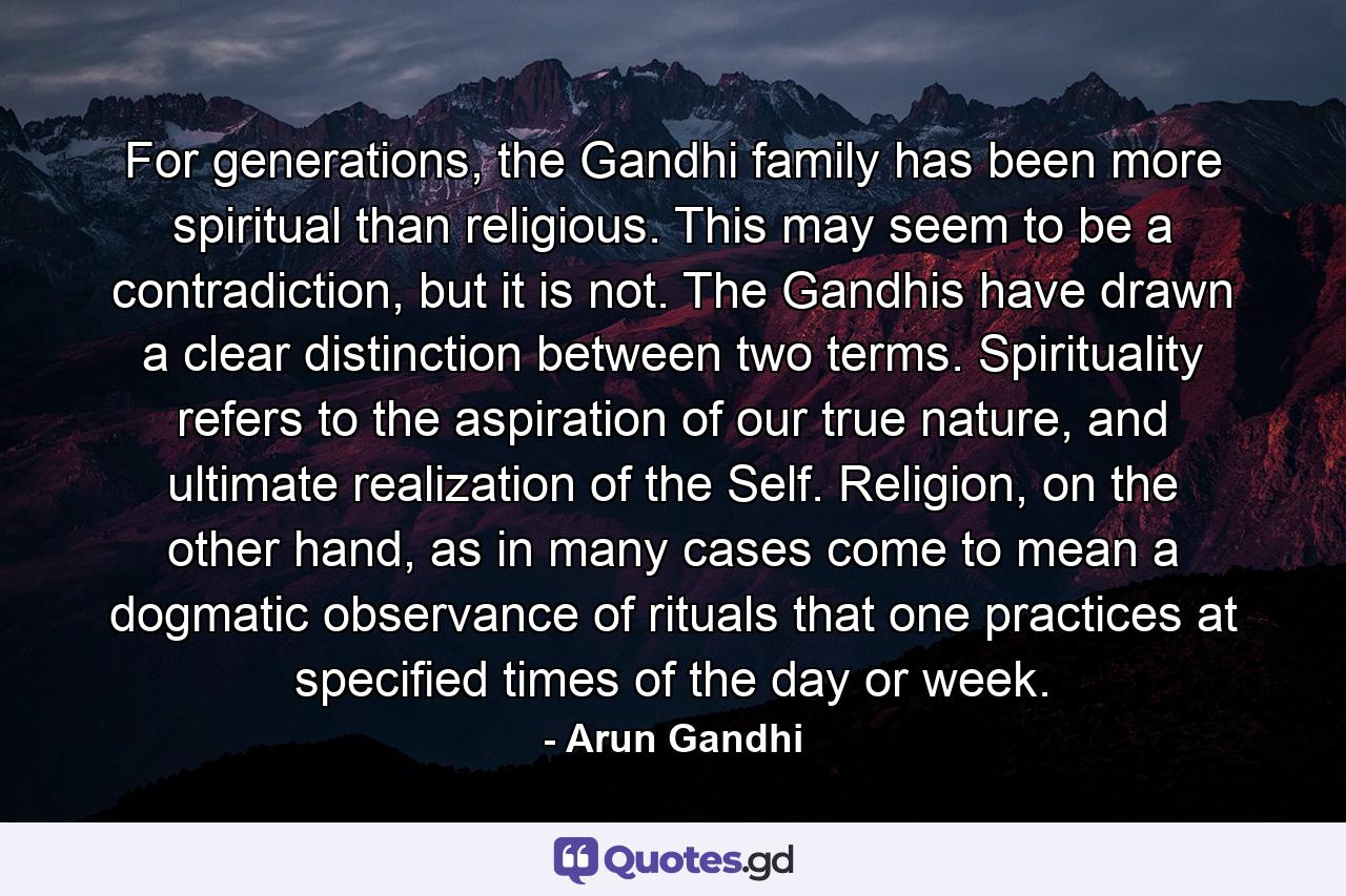 For generations, the Gandhi family has been more spiritual than religious. This may seem to be a contradiction, but it is not. The Gandhis have drawn a clear distinction between two terms. Spirituality refers to the aspiration of our true nature, and ultimate realization of the Self. Religion, on the other hand, as in many cases come to mean a dogmatic observance of rituals that one practices at specified times of the day or week. - Quote by Arun Gandhi