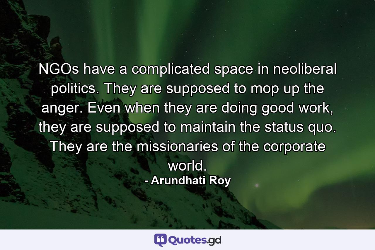 NGOs have a complicated space in neoliberal politics. They are supposed to mop up the anger. Even when they are doing good work, they are supposed to maintain the status quo. They are the missionaries of the corporate world. - Quote by Arundhati Roy