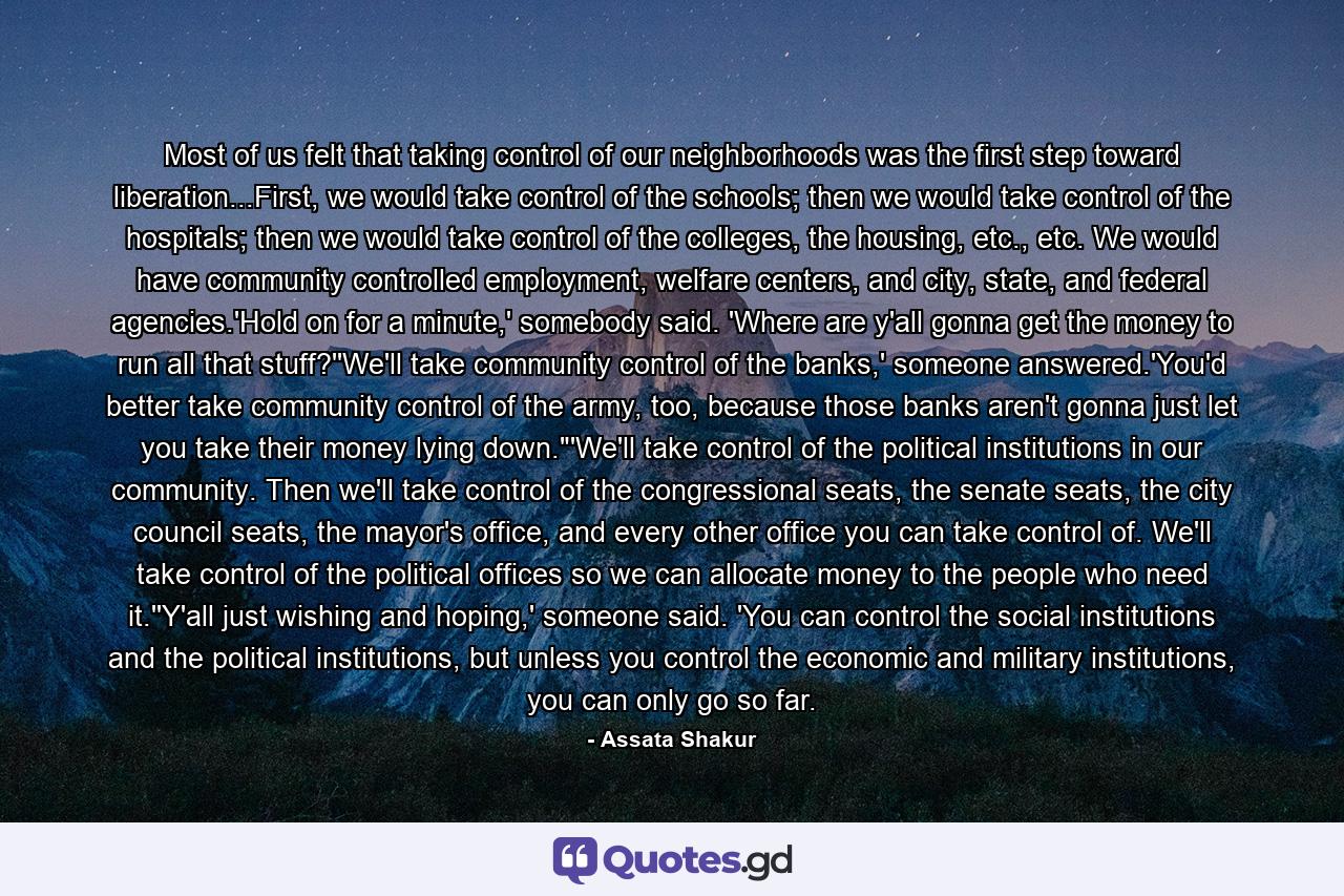 Most of us felt that taking control of our neighborhoods was the first step toward liberation...First, we would take control of the schools; then we would take control of the hospitals; then we would take control of the colleges, the housing, etc., etc. We would have community controlled employment, welfare centers, and city, state, and federal agencies.'Hold on for a minute,' somebody said. 'Where are y'all gonna get the money to run all that stuff?''We'll take community control of the banks,' someone answered.'You'd better take community control of the army, too, because those banks aren't gonna just let you take their money lying down.