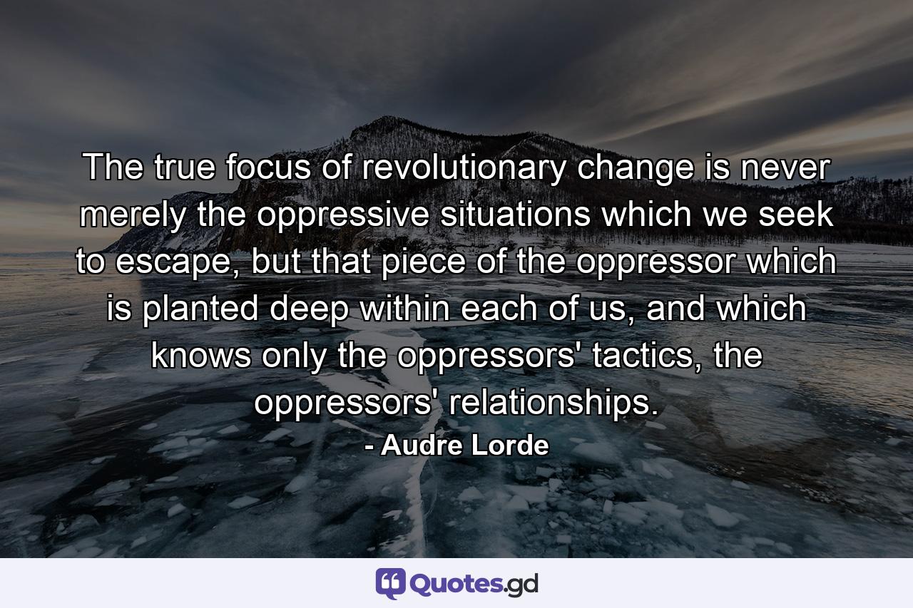 The true focus of revolutionary change is never merely the oppressive situations which we seek to escape, but that piece of the oppressor which is planted deep within each of us, and which knows only the oppressors' tactics, the oppressors' relationships. - Quote by Audre Lorde