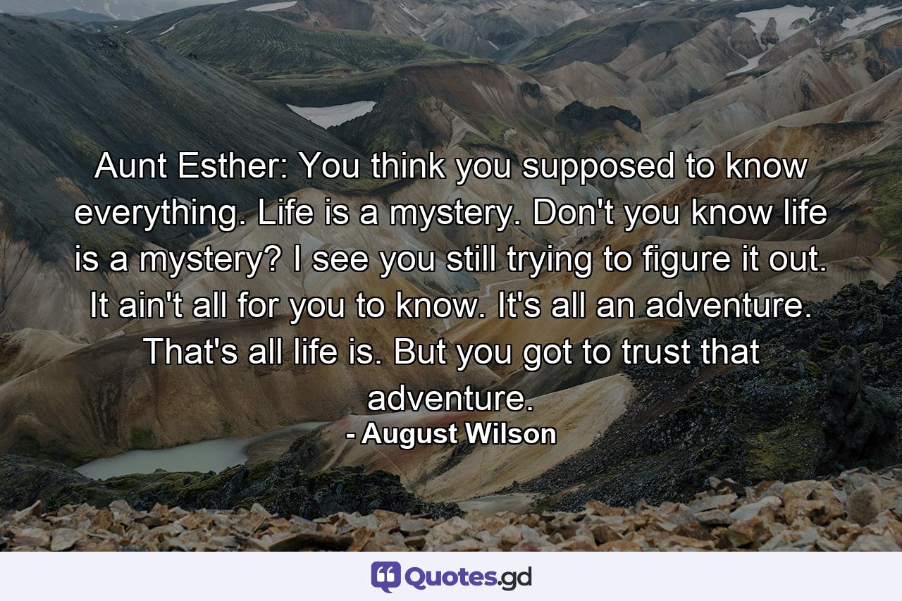 Aunt Esther: You think you supposed to know everything. Life is a mystery. Don't you know life is a mystery? I see you still trying to figure it out. It ain't all for you to know. It's all an adventure. That's all life is. But you got to trust that adventure. - Quote by August Wilson