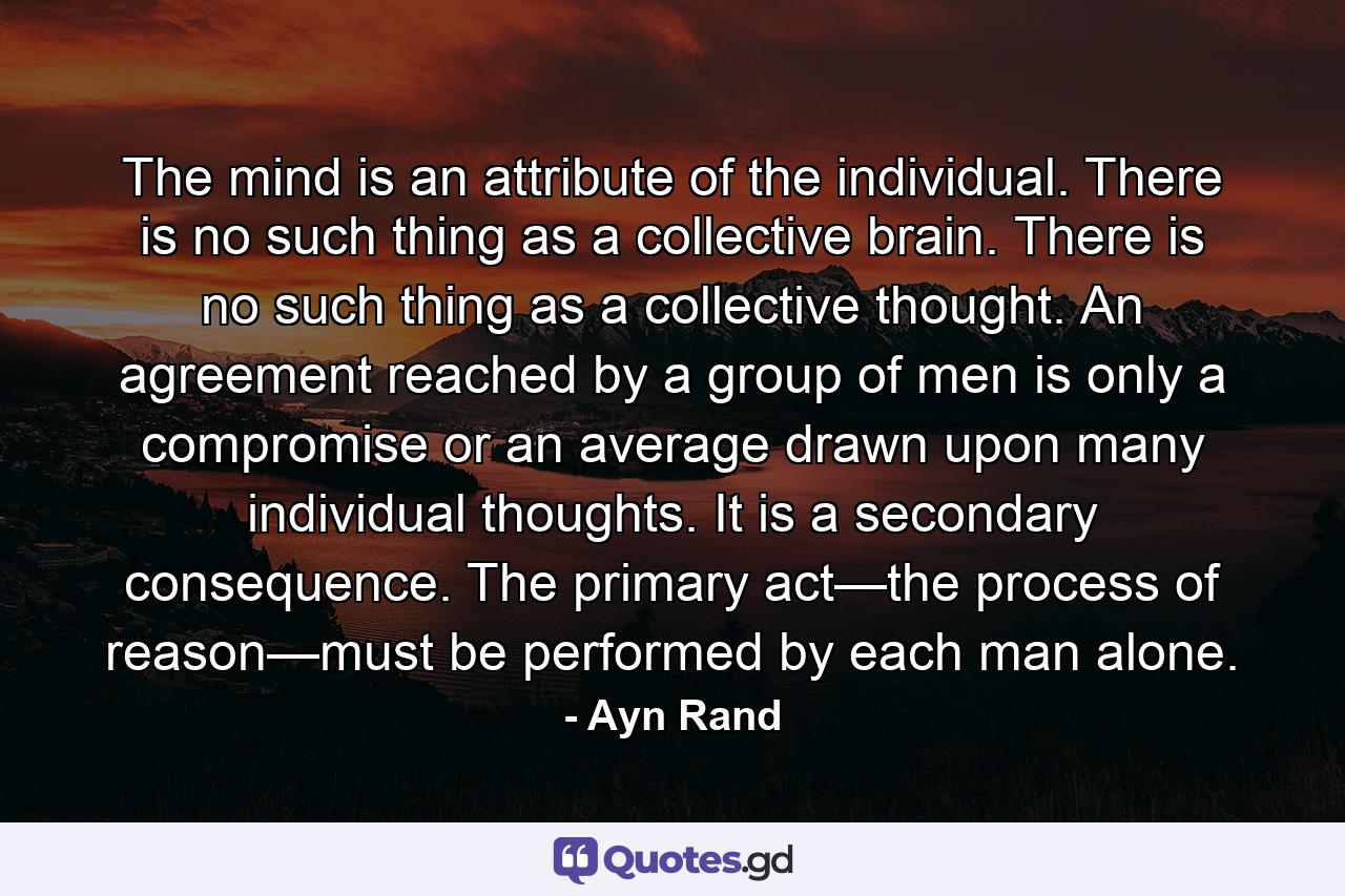 The mind is an attribute of the individual. There is no such thing as a collective brain. There is no such thing as a collective thought. An agreement reached by a group of men is only a compromise or an average drawn upon many individual thoughts. It is a secondary consequence. The primary act—the process of reason—must be performed by each man alone. - Quote by Ayn Rand