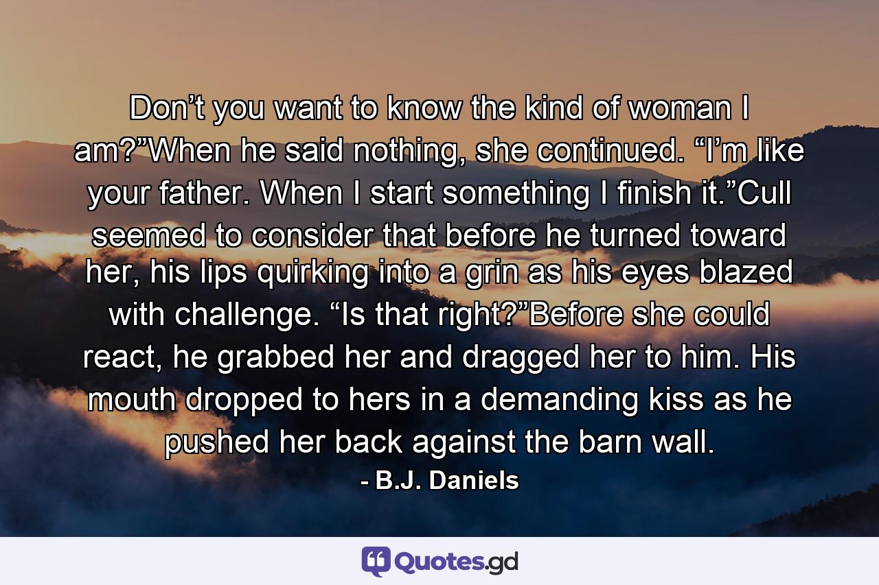 Don’t you want to know the kind of woman I am?”When he said nothing, she continued. “I’m like your father. When I start something I finish it.”Cull seemed to consider that before he turned toward her, his lips quirking into a grin as his eyes blazed with challenge. “Is that right?”Before she could react, he grabbed her and dragged her to him. His mouth dropped to hers in a demanding kiss as he pushed her back against the barn wall. - Quote by B.J. Daniels