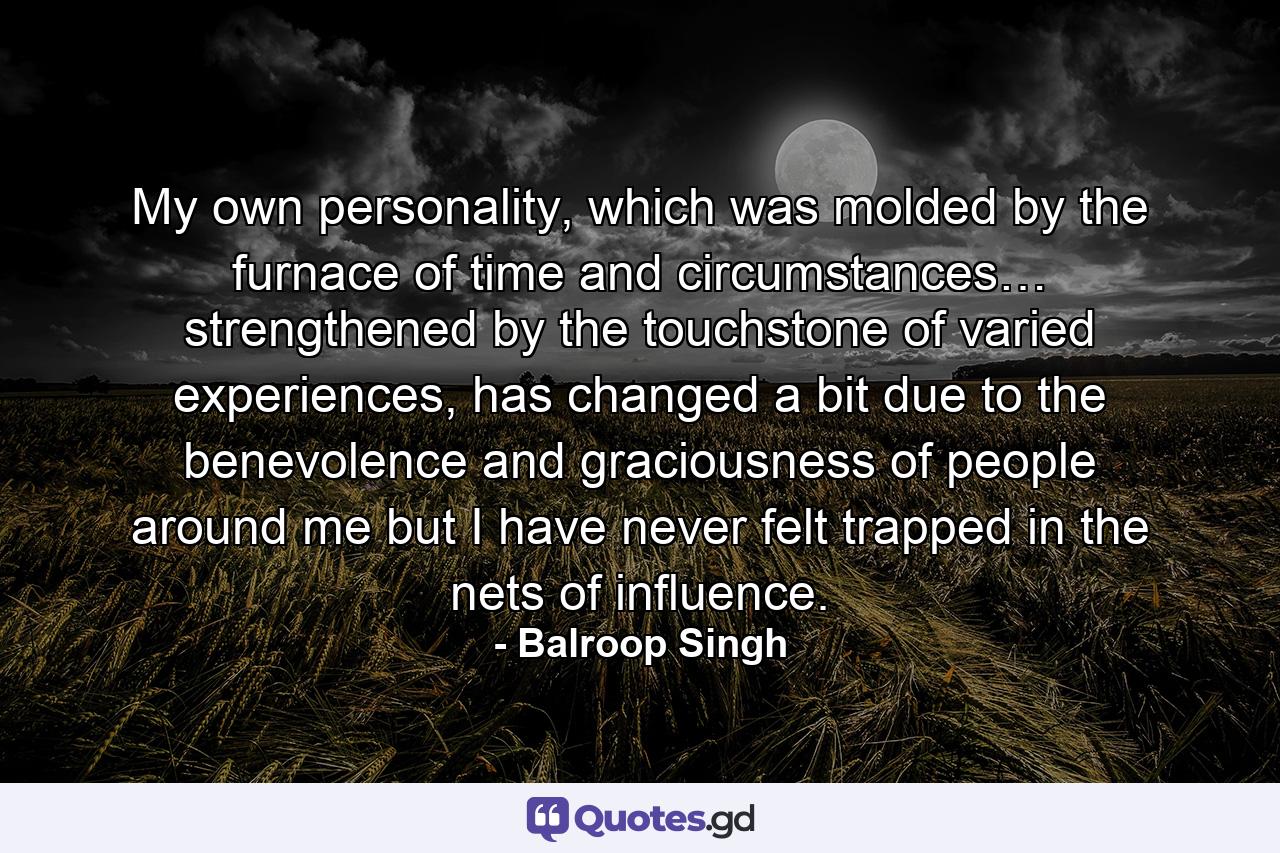 My own personality, which was molded by the furnace of time and circumstances… strengthened by the touchstone of varied experiences, has changed a bit due to the benevolence and graciousness of people around me but I have never felt trapped in the nets of influence. - Quote by Balroop Singh