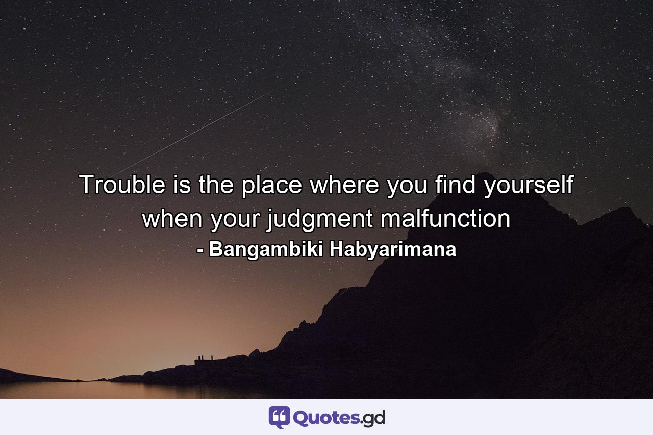 Trouble is the place where you find yourself when your judgment malfunction - Quote by Bangambiki Habyarimana