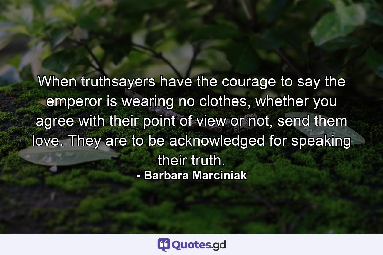 When truthsayers have the courage to say the emperor is wearing no clothes, whether you agree with their point of view or not, send them love. They are to be acknowledged for speaking their truth. - Quote by Barbara Marciniak