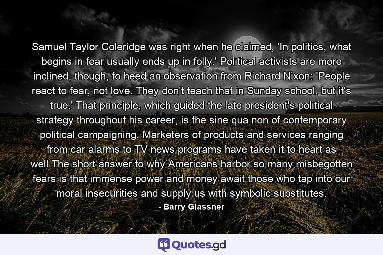 Samuel Taylor Coleridge was right when he claimed, 'In politics, what begins in fear usually ends up in folly.' Political activists are more inclined, though, to heed an observation from Richard Nixon: 'People react to fear, not love. They don't teach that in Sunday school, but it's true.' That principle, which guided the late president's political strategy throughout his career, is the sine qua non of contemporary political campaigning. Marketers of products and services ranging from car alarms to TV news programs have taken it to heart as well.The short answer to why Americans harbor so many misbegotten fears is that immense power and money await those who tap into our moral insecurities and supply us with symbolic substitutes. - Quote by Barry Glassner