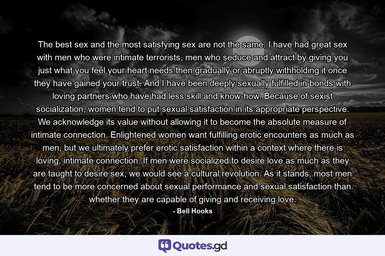 The best sex and the most satisfying sex are not the same. I have had great sex with men who were intimate terrorists, men who seduce and attract by giving you just what you feel your heart needs then gradually or abruptly withholding it once they have gained your trust. And I have been deeply sexually fulfilled in bonds with loving partners who have had less skill and know-how. Because of sexist socialization, women tend to put sexual satisfaction in its appropriate perspective. We acknowledge its value without allowing it to become the absolute measure of intimate connection. Enlightened women want fulfilling erotic encounters as much as men, but we ultimately prefer erotic satisfaction within a context where there is loving, intimate connection. If men were socialized to desire love as much as they are taught to desire sex, we would see a cultural revolution. As it stands, most men tend to be more concerned about sexual performance and sexual satisfaction than whether they are capable of giving and receiving love. - Quote by Bell Hooks