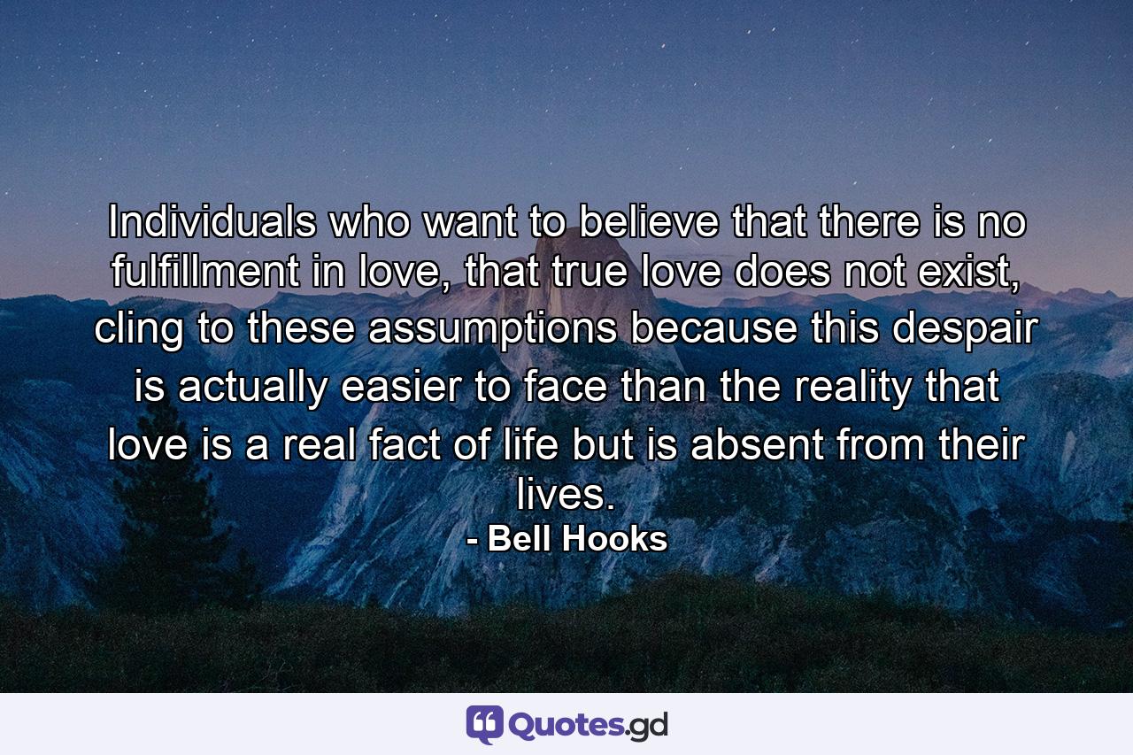 Individuals who want to believe that there is no fulfillment in love, that true love does not exist, cling to these assumptions because this despair is actually easier to face than the reality that love is a real fact of life but is absent from their lives. - Quote by Bell Hooks