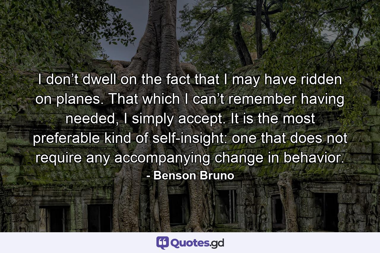 I don’t dwell on the fact that I may have ridden on planes. That which I can’t remember having needed, I simply accept. It is the most preferable kind of self-insight: one that does not require any accompanying change in behavior. - Quote by Benson Bruno