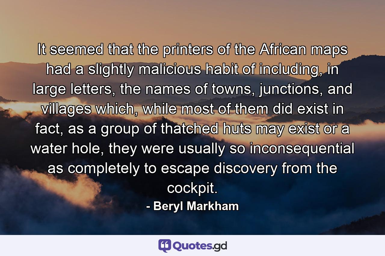 It seemed that the printers of the African maps had a slightly malicious habit of including, in large letters, the names of towns, junctions, and villages which, while most of them did exist in fact, as a group of thatched huts may exist or a water hole, they were usually so inconsequential as completely to escape discovery from the cockpit. - Quote by Beryl Markham