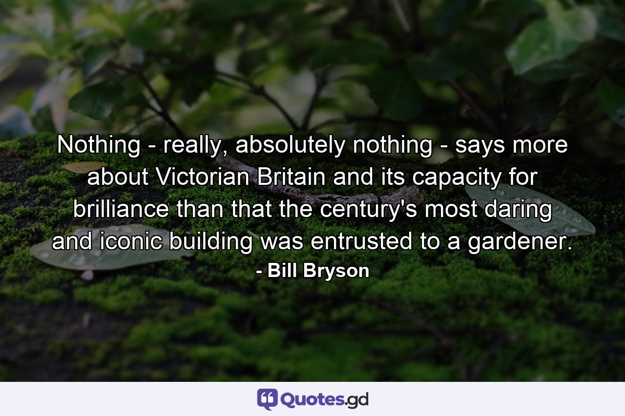 Nothing - really, absolutely nothing - says more about Victorian Britain and its capacity for brilliance than that the century's most daring and iconic building was entrusted to a gardener. - Quote by Bill Bryson