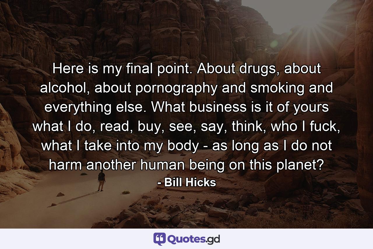 Here is my final point. About drugs, about alcohol, about pornography and smoking and everything else. What business is it of yours what I do, read, buy, see, say, think, who I fuck, what I take into my body - as long as I do not harm another human being on this planet? - Quote by Bill Hicks