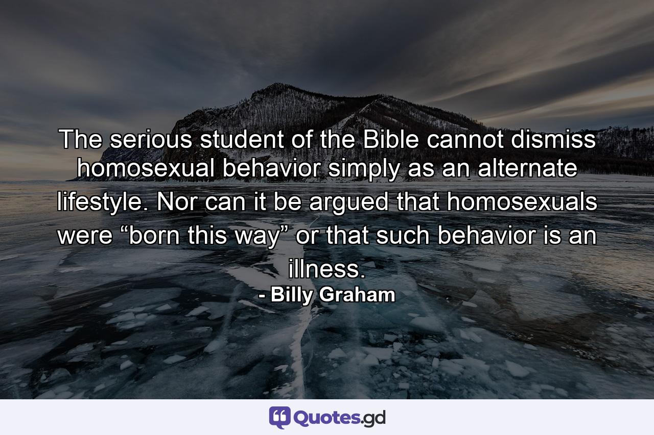 The serious student of the Bible cannot dismiss homosexual behavior simply as an alternate lifestyle. Nor can it be argued that homosexuals were “born this way” or that such behavior is an illness. - Quote by Billy Graham