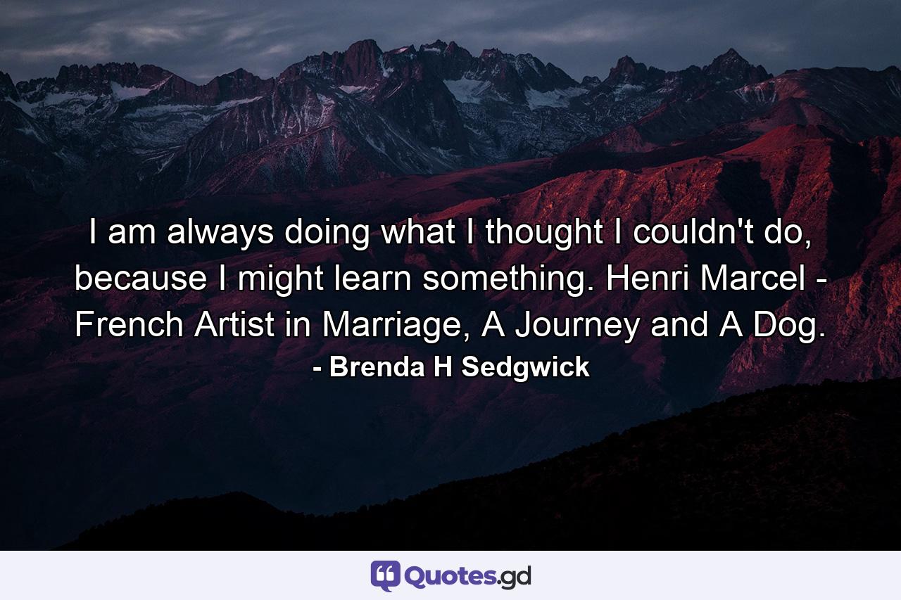 I am always doing what I thought I couldn't do, because I might learn something. Henri Marcel - French Artist in Marriage, A Journey and A Dog. - Quote by Brenda H Sedgwick