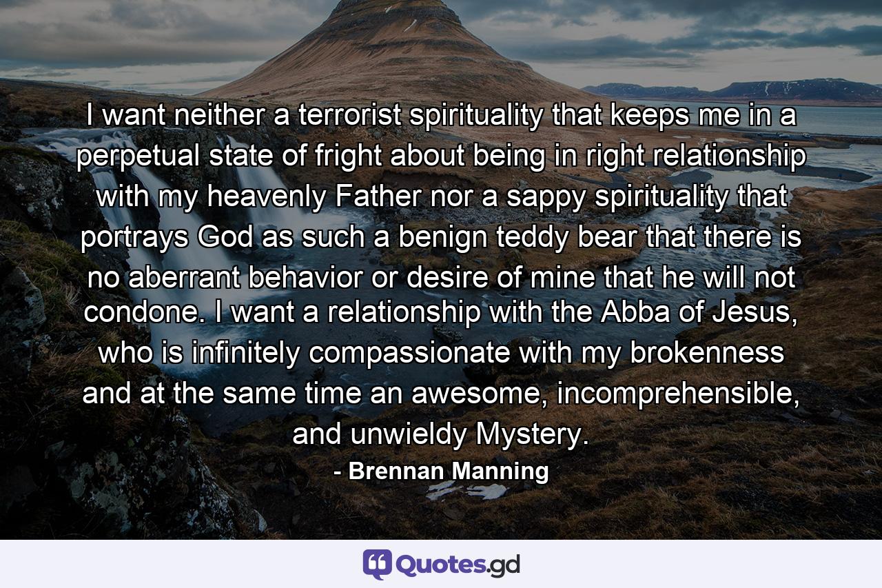 I want neither a terrorist spirituality that keeps me in a perpetual state of fright about being in right relationship with my heavenly Father nor a sappy spirituality that portrays God as such a benign teddy bear that there is no aberrant behavior or desire of mine that he will not condone. I want a relationship with the Abba of Jesus, who is infinitely compassionate with my brokenness and at the same time an awesome, incomprehensible, and unwieldy Mystery. - Quote by Brennan Manning