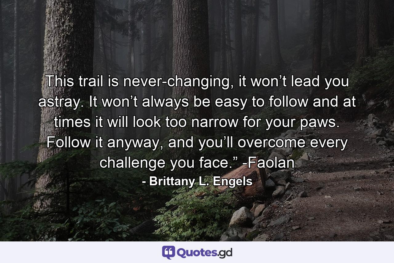 This trail is never-changing, it won’t lead you astray. It won’t always be easy to follow and at times it will look too narrow for your paws. Follow it anyway, and you’ll overcome every challenge you face.” -Faolan - Quote by Brittany L. Engels