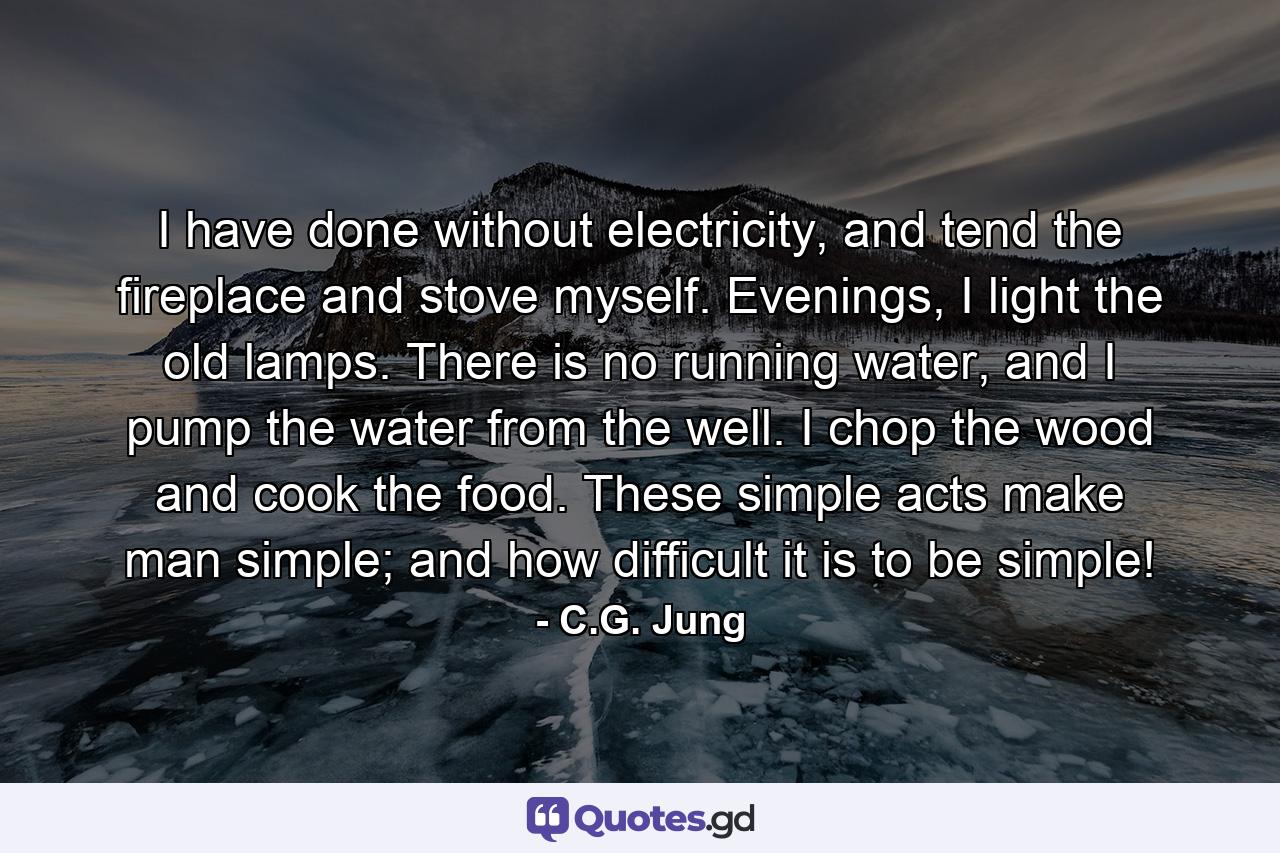 I have done without electricity, and tend the fireplace and stove myself. Evenings, I light the old lamps. There is no running water, and I pump the water from the well. I chop the wood and cook the food. These simple acts make man simple; and how difficult it is to be simple! - Quote by C.G. Jung