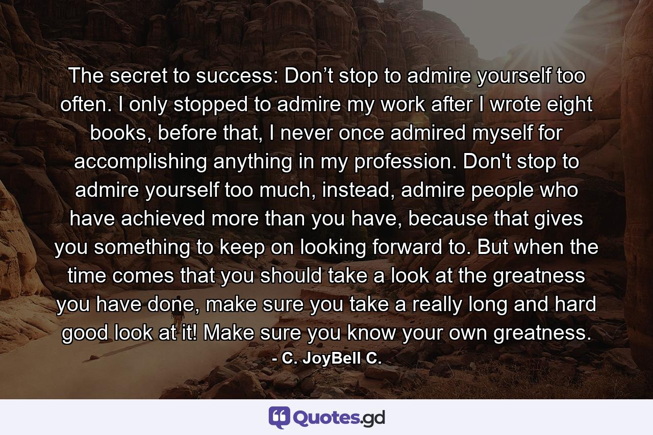 The secret to success: Don’t stop to admire yourself too often. I only stopped to admire my work after I wrote eight books, before that, I never once admired myself for accomplishing anything in my profession. Don't stop to admire yourself too much, instead, admire people who have achieved more than you have, because that gives you something to keep on looking forward to. But when the time comes that you should take a look at the greatness you have done, make sure you take a really long and hard good look at it! Make sure you know your own greatness. - Quote by C. JoyBell C.