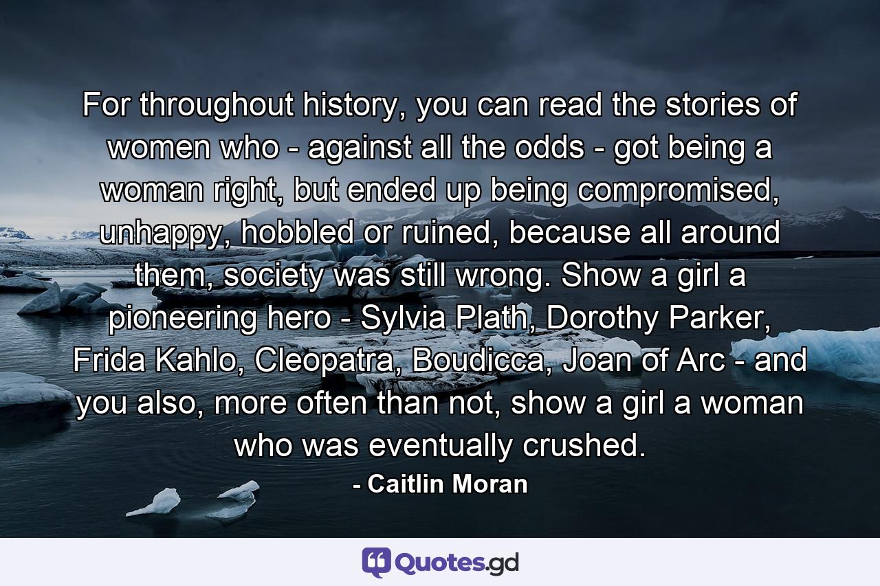 For throughout history, you can read the stories of women who - against all the odds - got being a woman right, but ended up being compromised, unhappy, hobbled or ruined, because all around them, society was still wrong. Show a girl a pioneering hero - Sylvia Plath, Dorothy Parker, Frida Kahlo, Cleopatra, Boudicca, Joan of Arc - and you also, more often than not, show a girl a woman who was eventually crushed. - Quote by Caitlin Moran