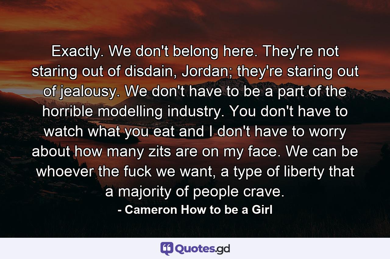 Exactly. We don't belong here. They're not staring out of disdain, Jordan; they're staring out of jealousy. We don't have to be a part of the horrible modelling industry. You don't have to watch what you eat and I don't have to worry about how many zits are on my face. We can be whoever the fuck we want, a type of liberty that a majority of people crave. - Quote by Cameron How to be a Girl