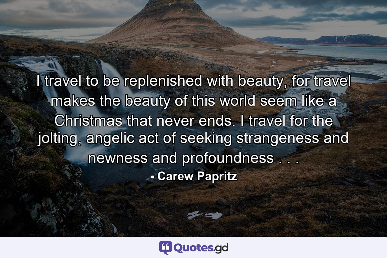 I travel to be replenished with beauty, for travel makes the beauty of this world seem like a Christmas that never ends. I travel for the jolting, angelic act of seeking strangeness and newness and profoundness . . . - Quote by Carew Papritz