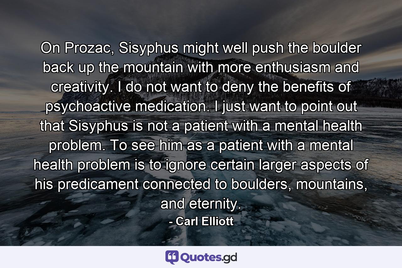 On Prozac, Sisyphus might well push the boulder back up the mountain with more enthusiasm and creativity. I do not want to deny the benefits of psychoactive medication. I just want to point out that Sisyphus is not a patient with a mental health problem. To see him as a patient with a mental health problem is to ignore certain larger aspects of his predicament connected to boulders, mountains, and eternity. - Quote by Carl Elliott