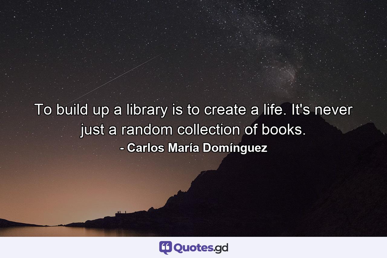 To build up a library is to create a life. It's never just a random collection of books. - Quote by Carlos María Domínguez