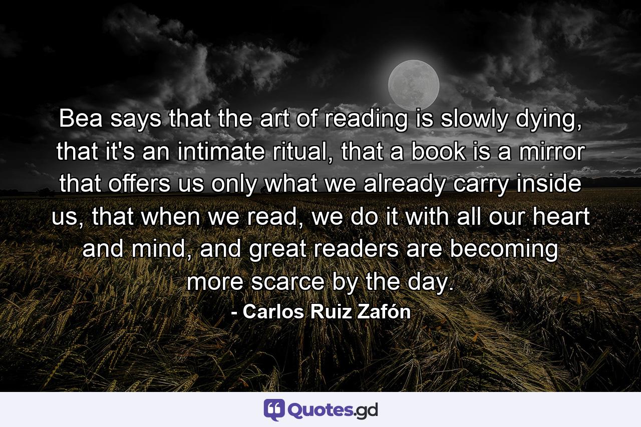 Bea says that the art of reading is slowly dying, that it's an intimate ritual, that a book is a mirror that offers us only what we already carry inside us, that when we read, we do it with all our heart and mind, and great readers are becoming more scarce by the day. - Quote by Carlos Ruiz Zafón